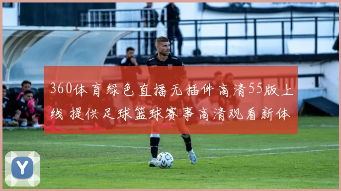 360体育绿色直播无插件高清55版上线 提供足球篮球赛事高清观看新体验