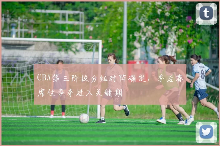 CBA第三阶段分组对阵确定,季后赛席位争夺进入关键期