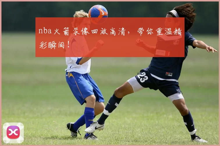 nba火箭录像回放高清，带你重温精彩瞬间！