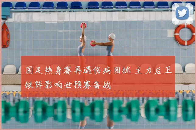 国足热身赛再遇伤病困扰 主力后卫缺阵影响世预赛备战