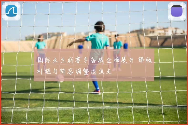 国际米兰新赛季备战全面展开 锋线补强与阵容调整成焦点