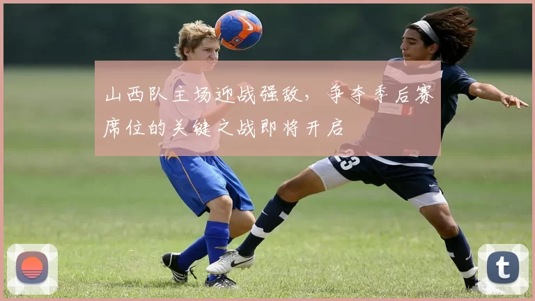 山西队主场迎战强敌，争夺季后赛席位的关键之战即将开启