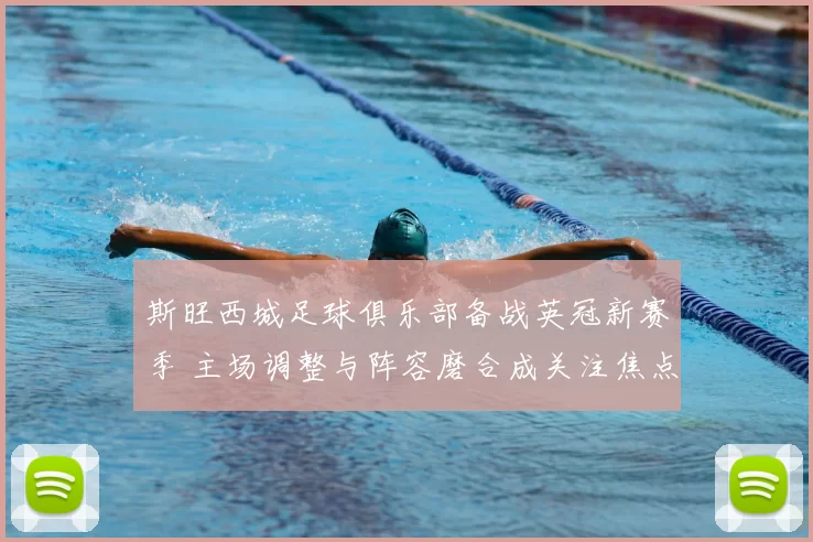 斯旺西城足球俱乐部备战英冠新赛季 主场调整与阵容磨合成关注焦点