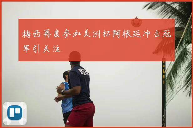梅西再度参加美洲杯阿根廷冲击冠军引关注